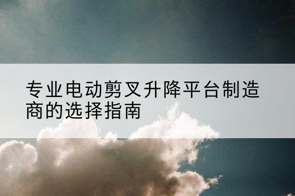 顺昌电动剪叉升降平台厂家-专业电动剪叉升降平台制造商的选择指南