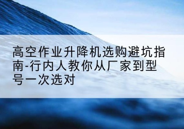 顺昌升降平台厂家-高空作业升降机选购避坑指南-行内人教你从厂家到型号一次选对