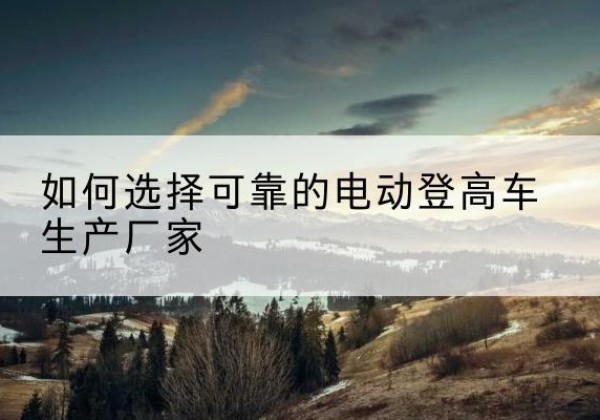 顺昌电动登高车厂家-如何选择可靠的电动登高车生产厂家