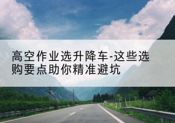 顺昌升降车厂家-高空作业选升降车-这些选购要点助你*避坑