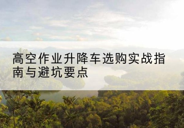 顺昌升降车怎么选-高空作业升降车选购实战指南与避坑要点
