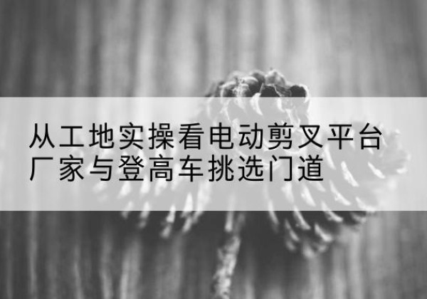 顺昌电动剪叉升降平台厂家-从工地实操看电动剪叉平台厂家与登高车挑选门道