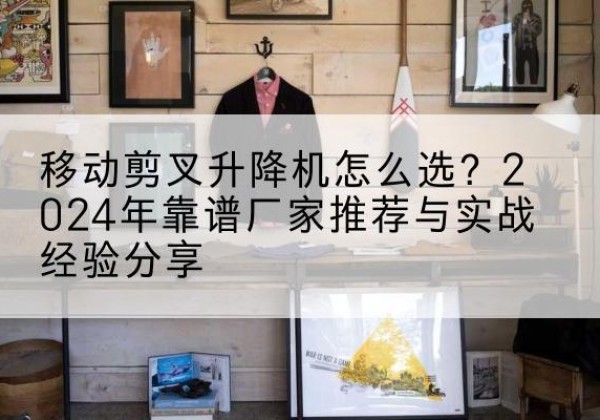 顺昌升降平台厂家推荐-移动剪叉升降机怎么选？2024年靠谱厂家推荐与实战经验分享