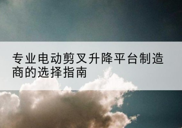 顺昌电动剪叉升降平台厂家-专业电动剪叉升降平台制造商的选择指南