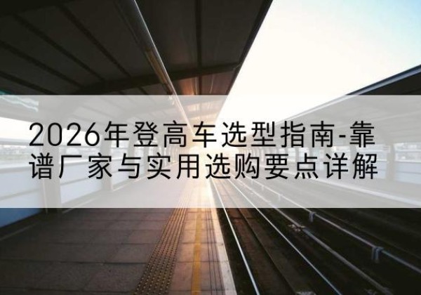 顺昌登高车厂家推荐-2026年登高车选型指南-靠谱厂家与实用选购要点详解