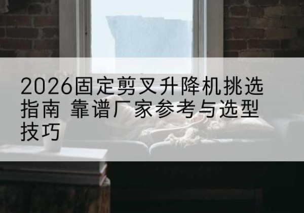 顺昌固定剪叉升降机厂家推荐-2026固定剪叉升降机挑选指南 靠谱厂家参考与选型技巧